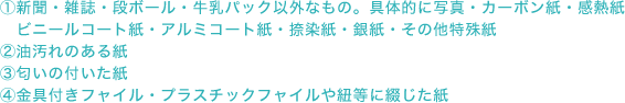 1.新聞・雑誌・段ボール・牛乳パック以外なもの。具体的に写真・カーボン紙・感熱紙・ビニールコート紙・アルミコート紙・捺染紙・銀紙・その他特殊紙 2.油汚れのある紙 3.匂いの付いた紙 4.金具付きフャイル・プラスチックフャイルや紐等に綴じた紙
